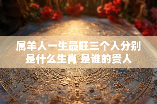 属羊人一生最旺三个人分别是什么生肖 是谁的贵人