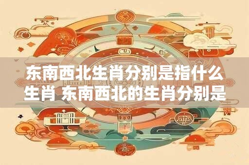 东南西北生肖分别是指什么生肖 东南西北的生肖分别是什么