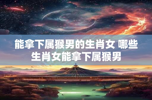 能拿下属猴男的生肖女 哪些生肖女能拿下属猴男