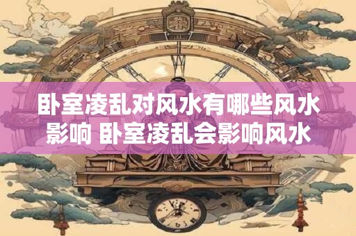 卧室凌乱对风水有哪些风水影响 卧室凌乱会影响风水吗