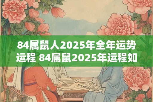 84属鼠人2025年全年运势运程 84属鼠2025年运程如何