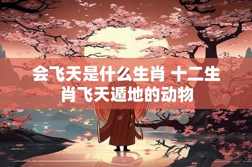会飞天是什么生肖 十二生肖飞天遁地的动物