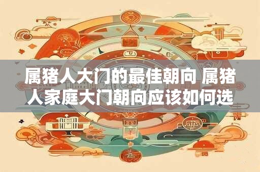 属猪人大门的最佳朝向 属猪人家庭大门朝向应该如何选择