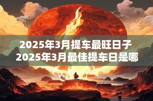 2025年3月提车最旺日子 2025年3月最佳提车日是哪天