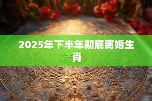 2025年下半年彻底离婚生肖