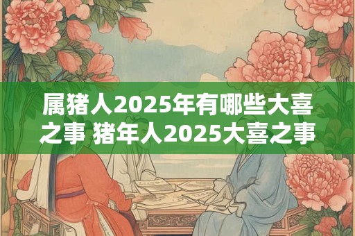 属猪人2025年有哪些大喜之事 猪年人2025大喜之事