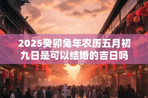 2025癸卯兔年农历五月初九日是可以结婚的吉日吗