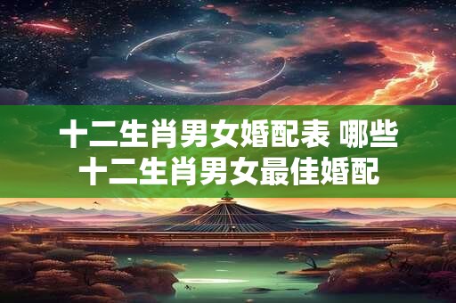 十二生肖男女婚配表 哪些十二生肖男女最佳婚配