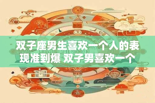 双子座男生喜欢一个人的表现准到爆 双子男喜欢一个人的表现真的很准吗