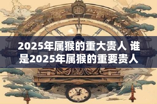 2025年属猴的重大贵人 谁是2025年属猴的重要贵人