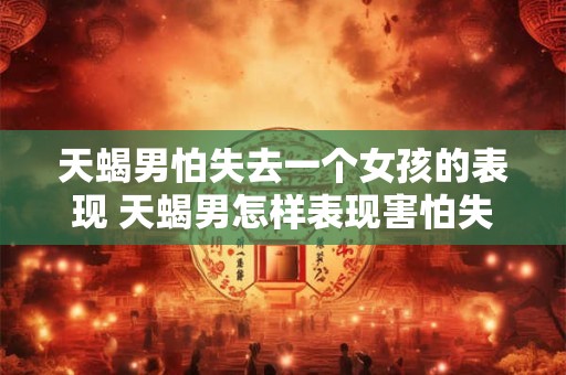 天蝎男怕失去一个女孩的表现 天蝎男怎样表现害怕失去一个女孩