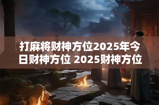 打麻将财神方位2025年今日财神方位 2025财神方位在哪