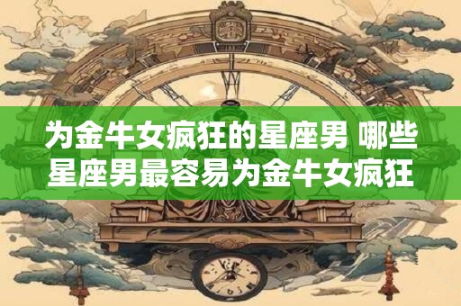为金牛女疯狂的星座男 哪些星座男最容易为金牛女疯狂