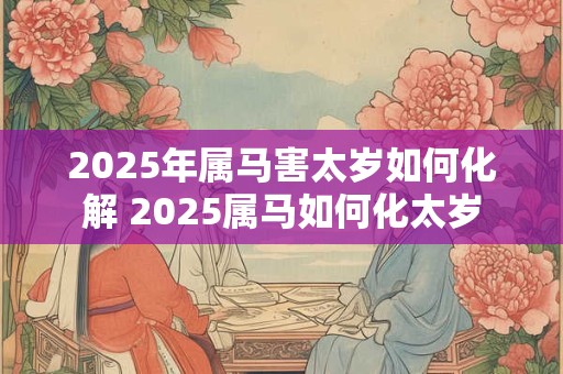 2025年属马害太岁如何化解 2025属马如何化太岁