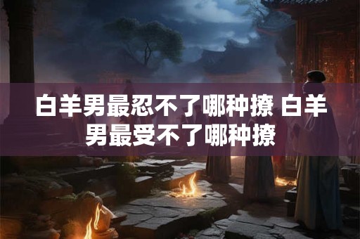 白羊男最忍不了哪种撩 白羊男最受不了哪种撩