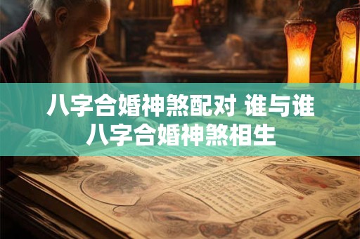 八字合婚神煞配对 谁与谁八字合婚神煞相生
