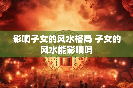 影响子女的风水格局 子女的风水能影响吗
