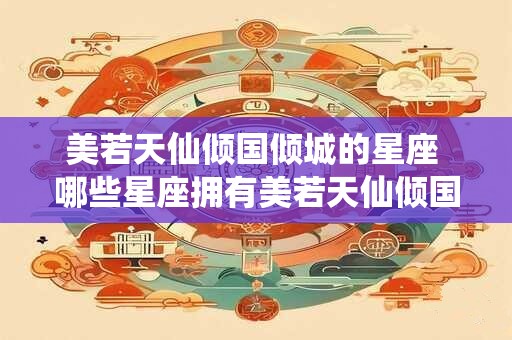 美若天仙倾国倾城的星座 哪些星座拥有美若天仙倾国倾城的气质