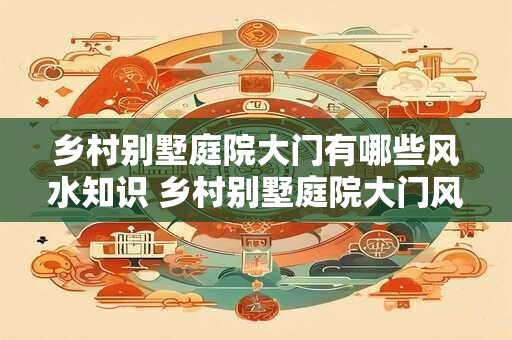 乡村别墅庭院大门有哪些风水知识 乡村别墅庭院大门风水讲究
