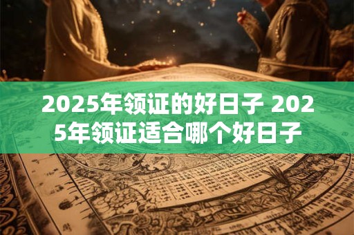 2025年领证的好日子 2025年领证适合哪个好日子