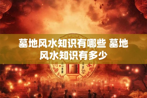 墓地风水知识有哪些 墓地风水知识有多少