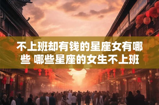 不上班却有钱的星座女有哪些 哪些星座的女生不上班却富有