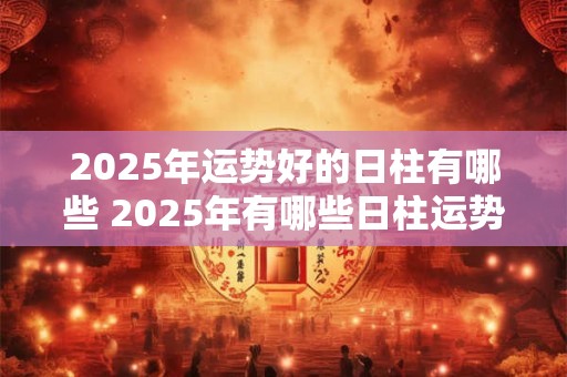 2025年运势好的日柱有哪些 2025年有哪些日柱运势旺盛