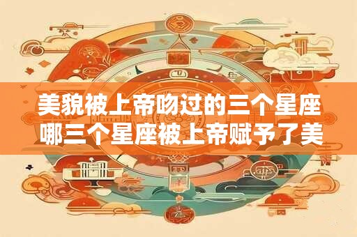 美貌被上帝吻过的三个星座 哪三个星座被上帝赋予了美貌