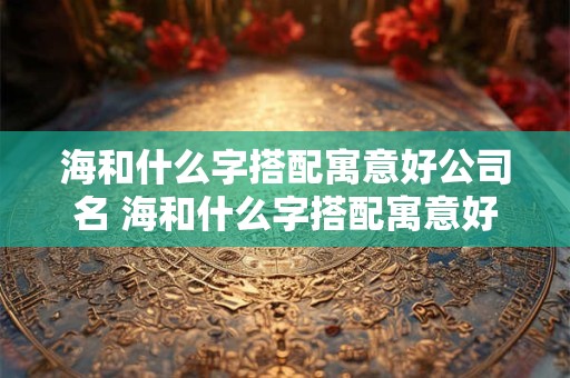海和什么字搭配寓意好公司名 海和什么字搭配寓意好公司名
