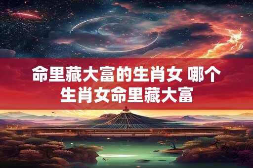 命里藏大富的生肖女 哪个生肖女命里藏大富