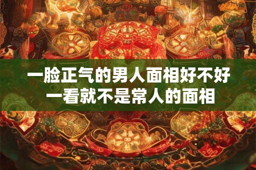 一脸正气的男人面相好不好 一看就不是常人的面相