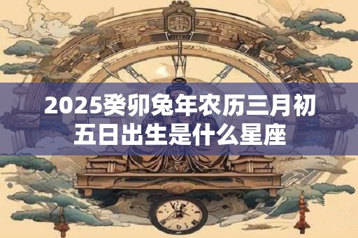 2025癸卯兔年农历三月初五日出生是什么星座