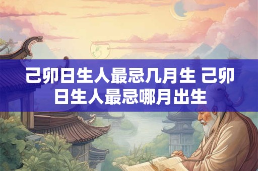 己卯日生人最忌几月生 己卯日生人最忌哪月出生