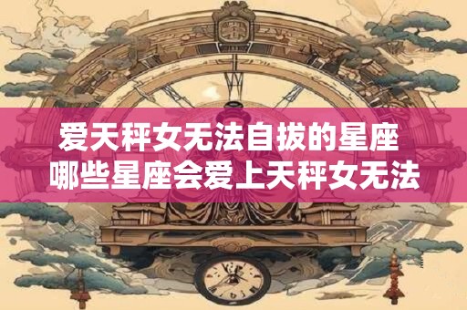 爱天秤女无法自拔的星座 哪些星座会爱上天秤女无法自拔