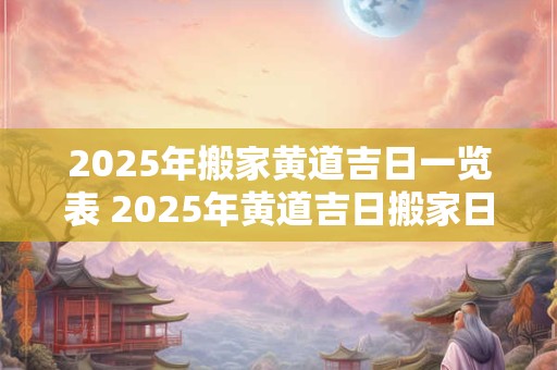 2025年搬家黄道吉日一览表 2025年黄道吉日搬家日程表