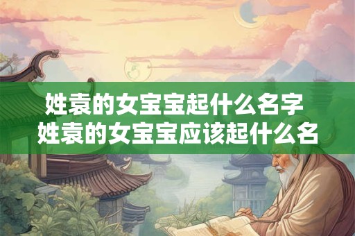 姓袁的女宝宝起什么名字 姓袁的女宝宝应该起什么名字