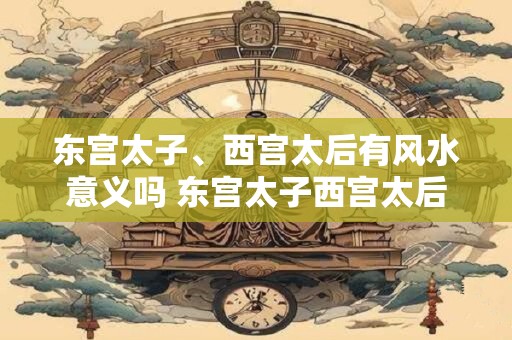东宫太子、西宫太后有风水意义吗 东宫太子西宫太后有风水影响吗