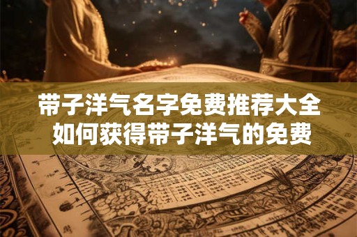 带子洋气名字免费推荐大全 如何获得带子洋气的免费名字