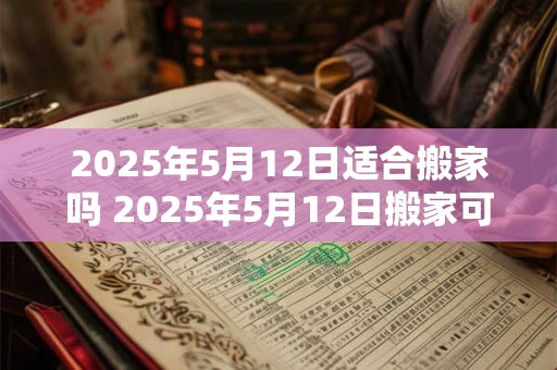 2025年5月12日适合搬家吗 2025年5月12日搬家可行吗