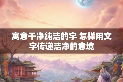 寓意干净纯洁的字 怎样用文字传递洁净的意境