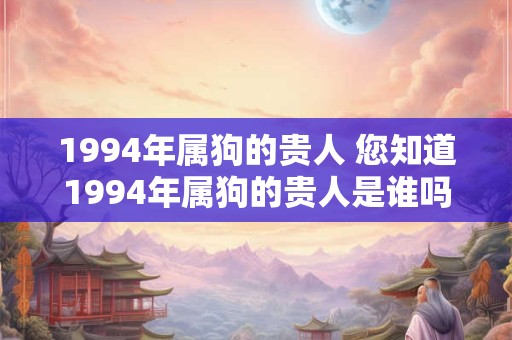 1994年属狗的贵人 您知道1994年属狗的贵人是谁吗