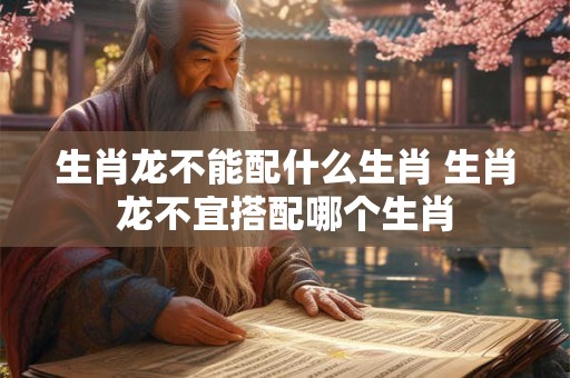 生肖龙不能配什么生肖 生肖龙不宜搭配哪个生肖
