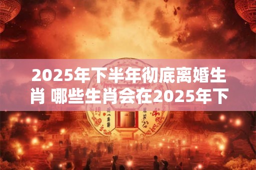 2025年下半年彻底离婚生肖 哪些生肖会在2025年下半年彻底离婚