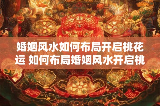 婚姻风水如何布局开启桃花运 如何布局婚姻风水开启桃花运