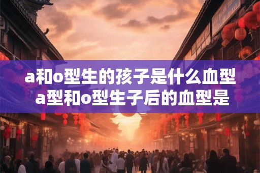 a和o型生的孩子是什么血型 a型和o型生子后的血型是什么