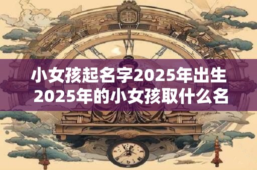 小女孩起名字2025年出生 2025年的小女孩取什么名字