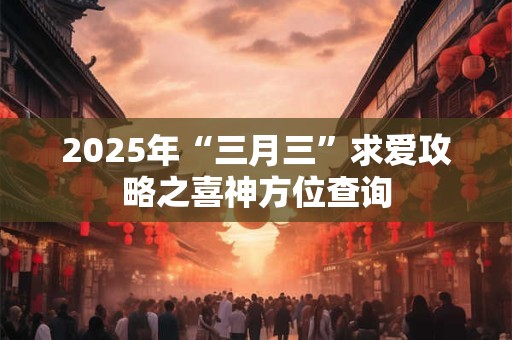 2025年“三月三”求爱攻略之喜神方位查询