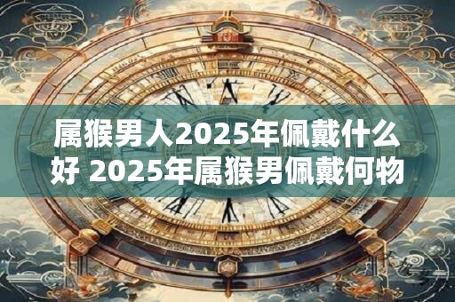 属猴男人2025年佩戴什么好 2025年属猴男佩戴何物