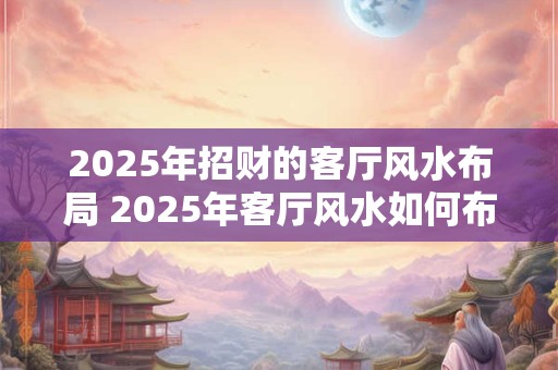2025年招财的客厅风水布局 2025年客厅风水如何布局