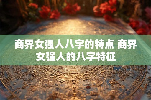 商界女强人八字的特点 商界女强人的八字特征